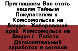  Приглашаем Вас стать нашим Тайным Покупателем в  Комсомольске-на-Амуре - Хабаровский край, Комсомольск-на-Амуре г. Работа » Дополнительный заработок и сетевой маркетинг   
